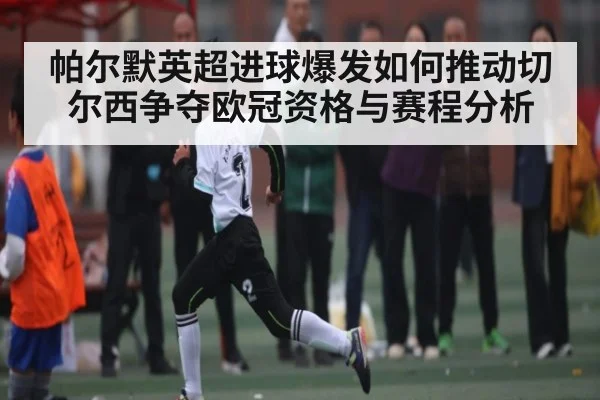 帕尔默英超进球爆发如何推动切尔西争夺欧冠资格与赛程分析